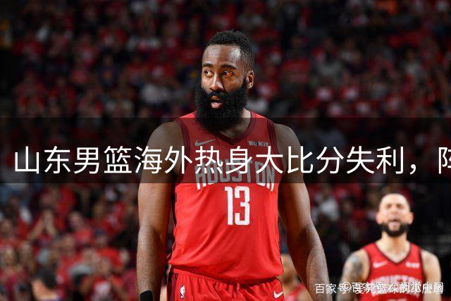 山东男篮海外热身大比分失利，阵容残缺暴露多重新阵难题