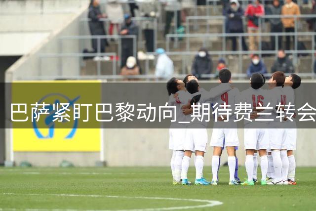 巴萨紧盯巴黎动向 期待费兰转会报价体现真实价值