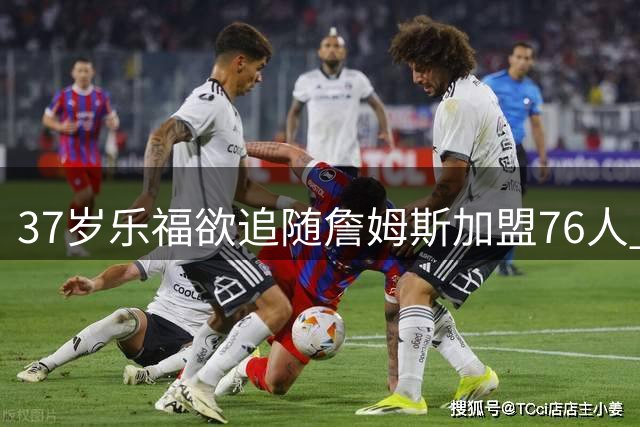 37岁乐福欲追随詹姆斯加盟76人 阵容调整成唯一障碍